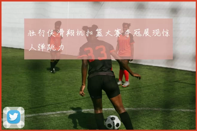 独行侠滑翔机扣篮大赛夺冠展现惊人弹跳力