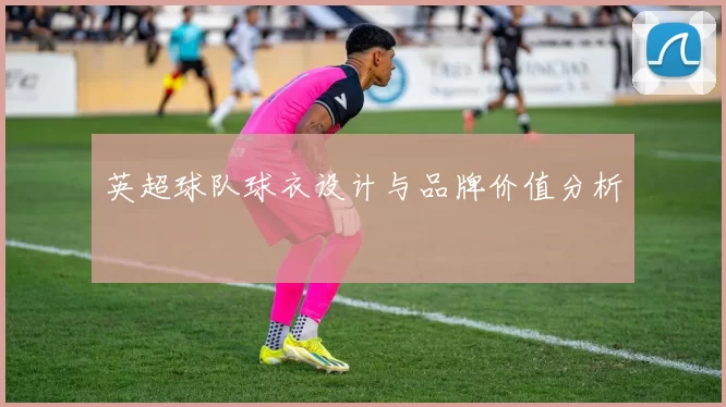 英超球队球衣设计与品牌价值分析