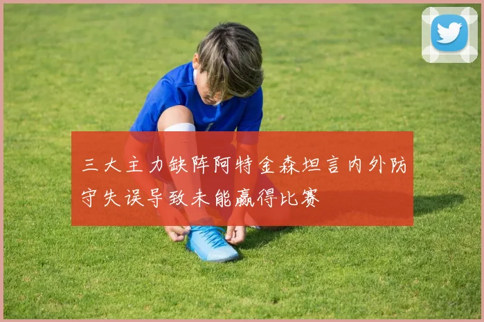 三大主力缺阵阿特金森坦言内外防守失误导致未能赢得比赛