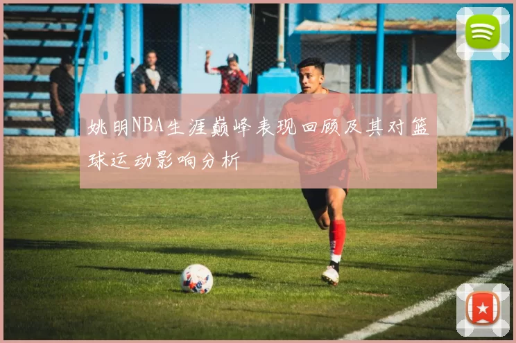 姚明NBA生涯巅峰表现回顾及其对篮球运动影响分析