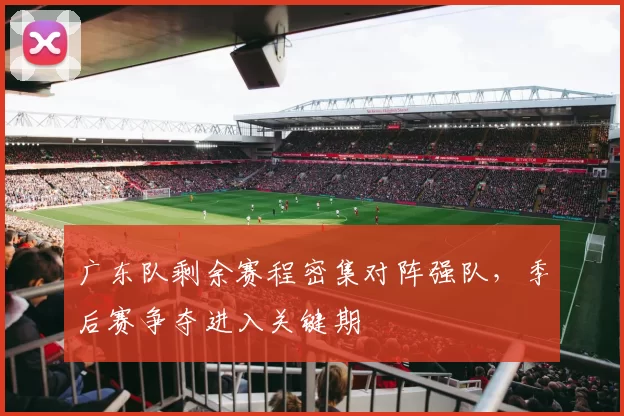 广东队剩余赛程密集对阵强队，季后赛争夺进入关键期