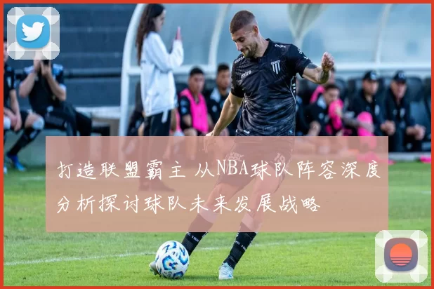 打造联盟霸主 从NBA球队阵容深度分析探讨球队未来发展战略
