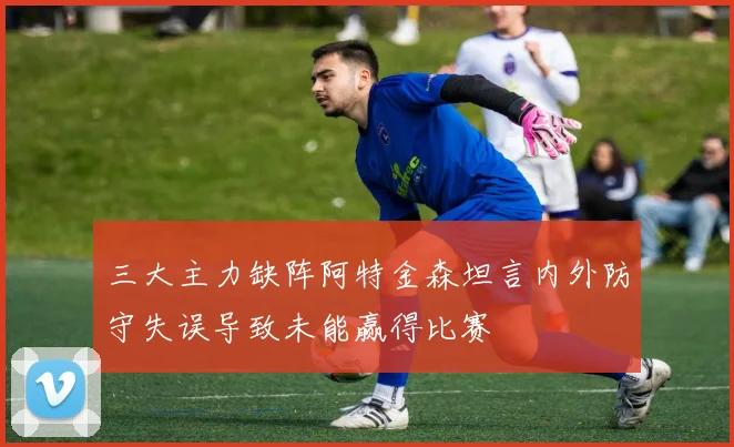三大主力缺阵阿特金森坦言内外防守失误导致未能赢得比赛