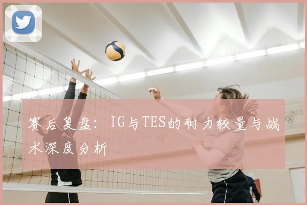 赛后复盘：IG与TES的耐力较量与战术深度分析