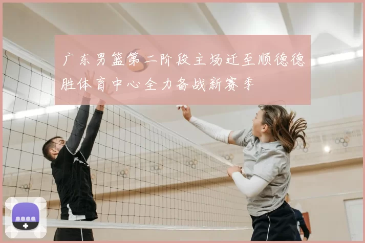 广东男篮第二阶段主场迁至顺德德胜体育中心全力备战新赛季