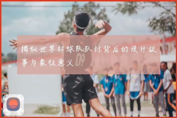揭秘世界杯球队队标背后的设计故事与象征意义