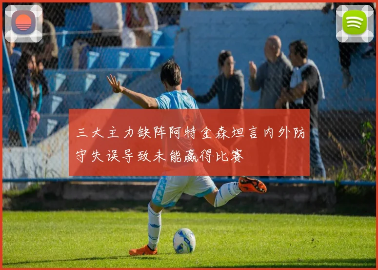 三大主力缺阵阿特金森坦言内外防守失误导致未能赢得比赛