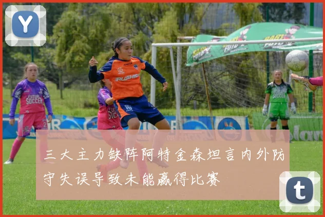 三大主力缺阵阿特金森坦言内外防守失误导致未能赢得比赛