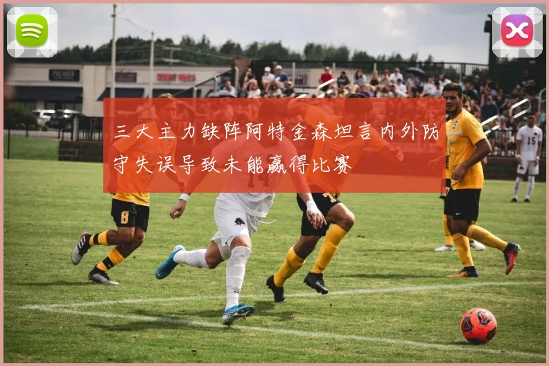 三大主力缺阵阿特金森坦言内外防守失误导致未能赢得比赛