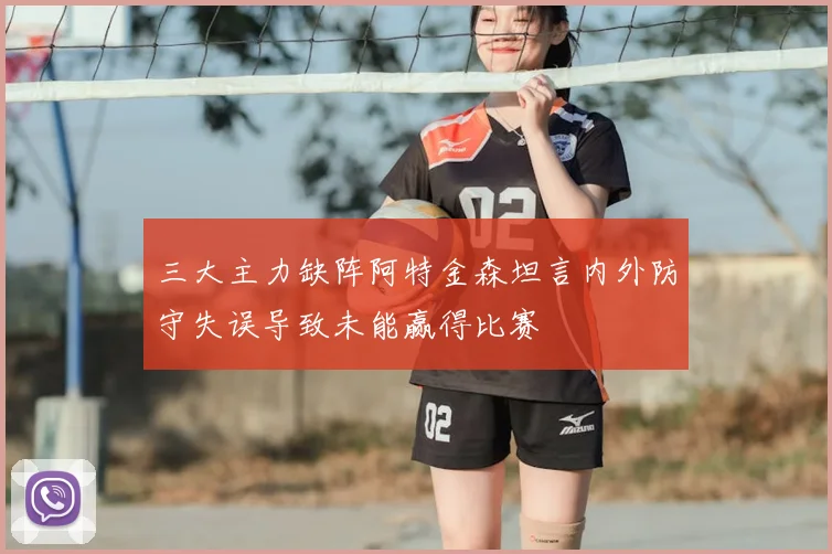 三大主力缺阵阿特金森坦言内外防守失误导致未能赢得比赛