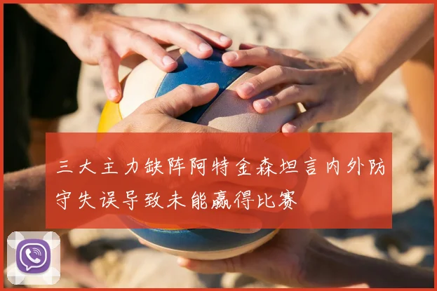 三大主力缺阵阿特金森坦言内外防守失误导致未能赢得比赛
