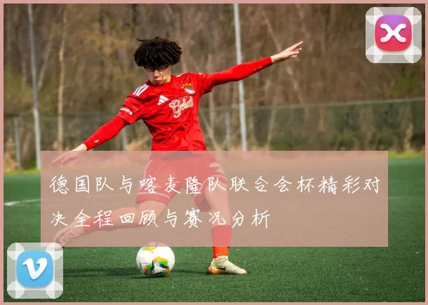 德国队与喀麦隆队联合会杯精彩对决全程回顾与赛况分析