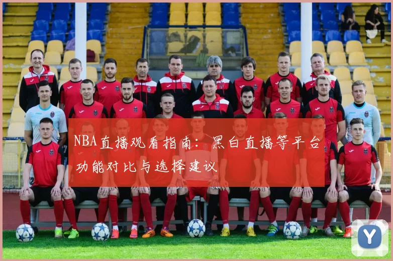 NBA直播观看指南：黑白直播等平台功能对比与选择建议