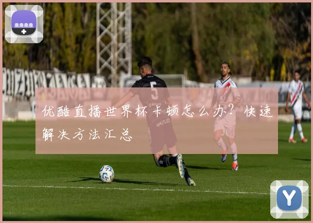 优酷直播世界杯卡顿怎么办？快速解决方法汇总
