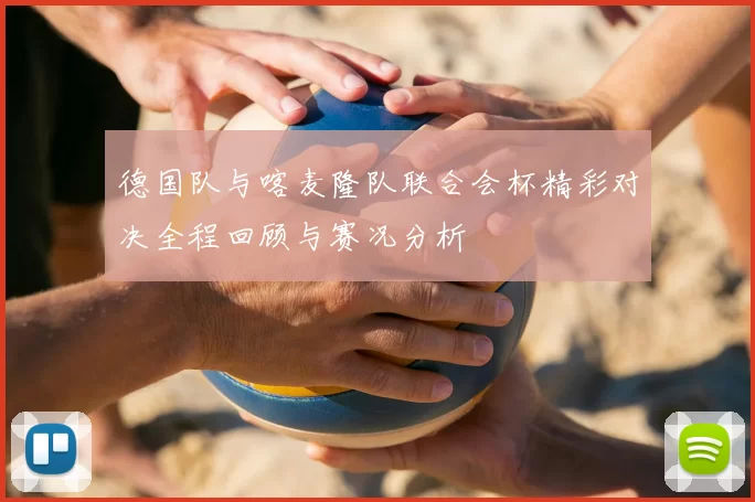 德国队与喀麦隆队联合会杯精彩对决全程回顾与赛况分析