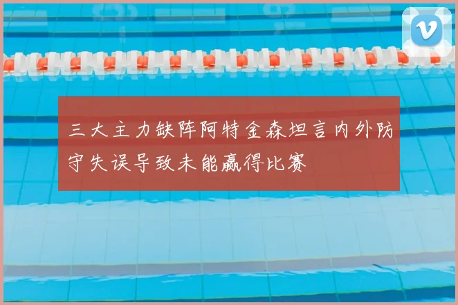 三大主力缺阵阿特金森坦言内外防守失误导致未能赢得比赛