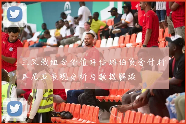 三叉戟组合价值评估姆伯莫舍什科库尼亚表现分析与数据解读