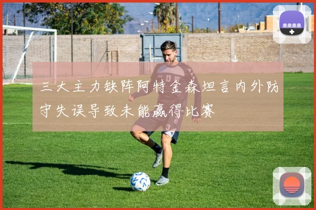 三大主力缺阵阿特金森坦言内外防守失误导致未能赢得比赛
