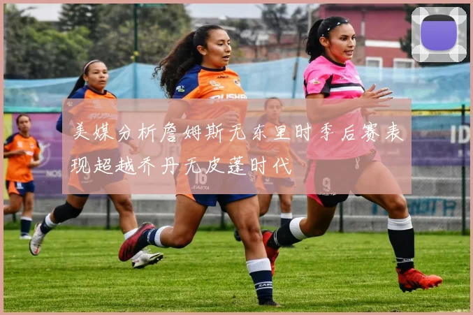 美媒分析詹姆斯无东里时季后赛表现超越乔丹无皮蓬时代