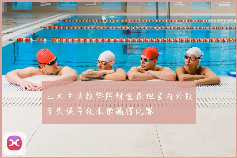 三大主力缺阵阿特金森坦言内外防守失误导致未能赢得比赛