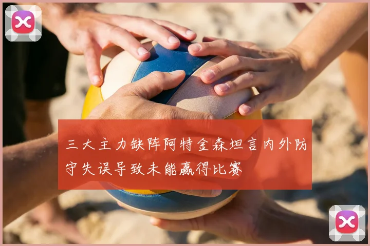 三大主力缺阵阿特金森坦言内外防守失误导致未能赢得比赛