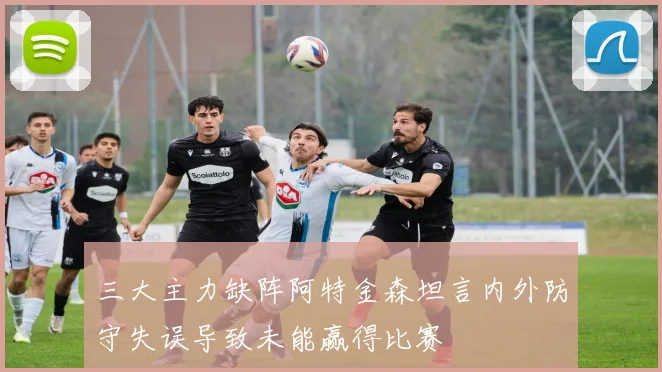 三大主力缺阵阿特金森坦言内外防守失误导致未能赢得比赛