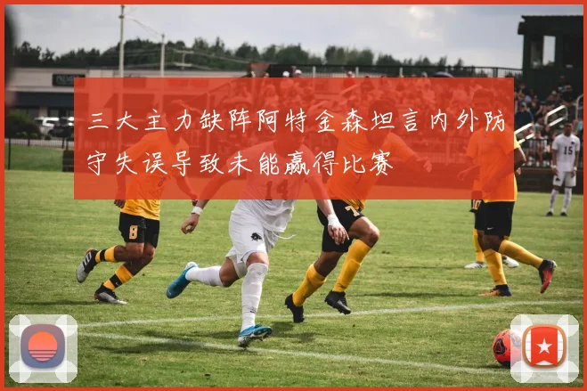 三大主力缺阵阿特金森坦言内外防守失误导致未能赢得比赛