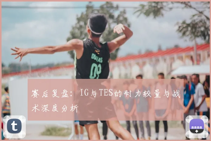 赛后复盘：IG与TES的耐力较量与战术深度分析