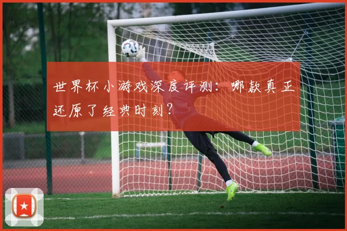 世界杯小游戏深度评测：哪款真正还原了经典时刻？