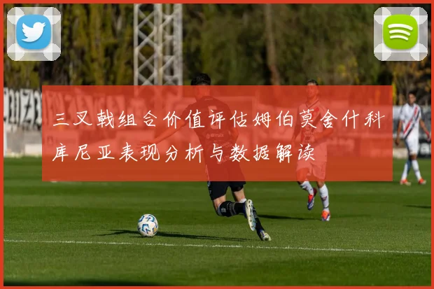 三叉戟组合价值评估姆伯莫舍什科库尼亚表现分析与数据解读