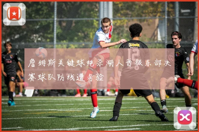詹姆斯关键球绝杀湖人晋级东部决赛球队防线遭考验