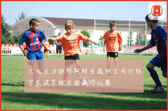 三大主力缺阵阿特金森坦言内外防守失误导致未能赢得比赛