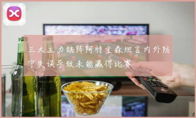 三大主力缺阵阿特金森坦言内外防守失误导致未能赢得比赛