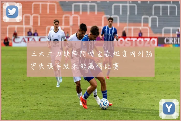 三大主力缺阵阿特金森坦言内外防守失误导致未能赢得比赛