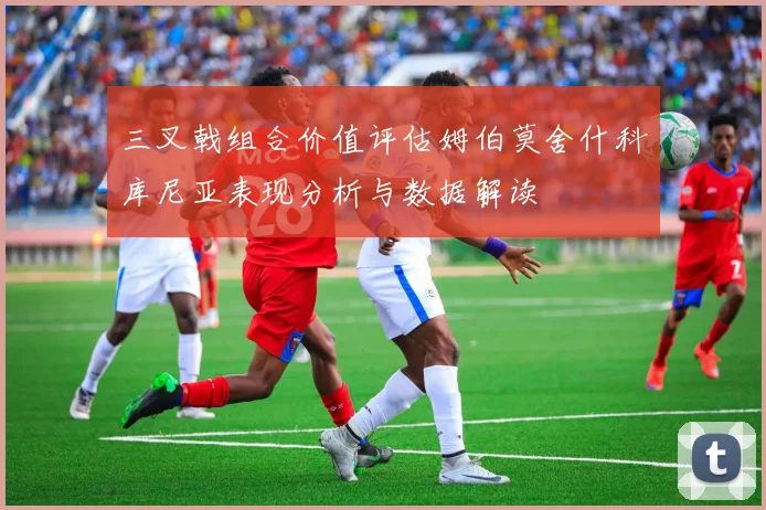三叉戟组合价值评估姆伯莫舍什科库尼亚表现分析与数据解读