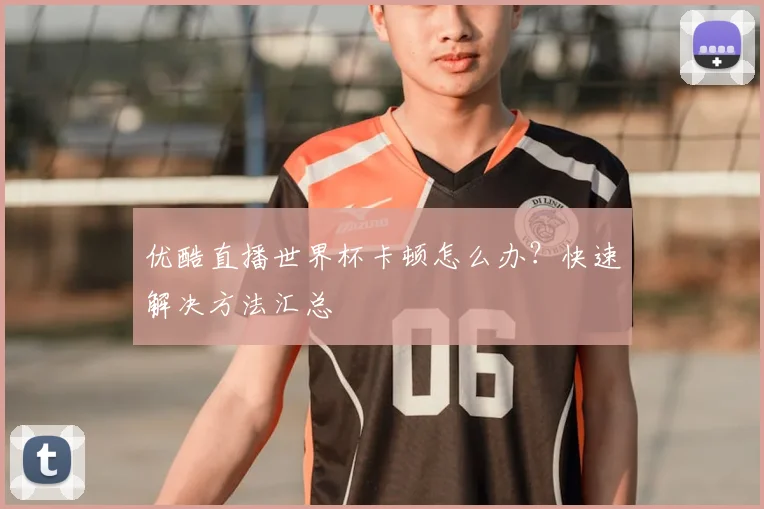 优酷直播世界杯卡顿怎么办？快速解决方法汇总