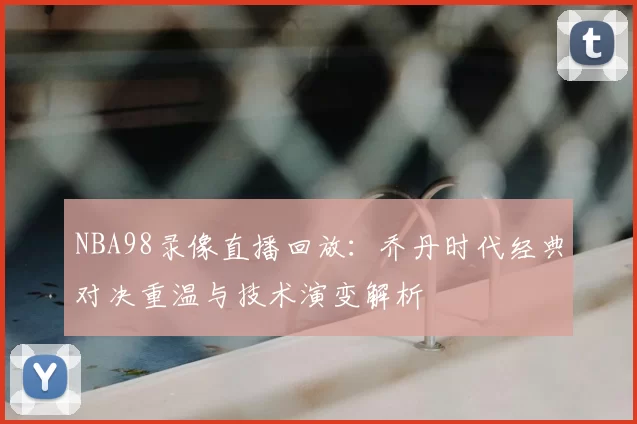 NBA98录像直播回放：乔丹时代经典对决重温与技术演变解析