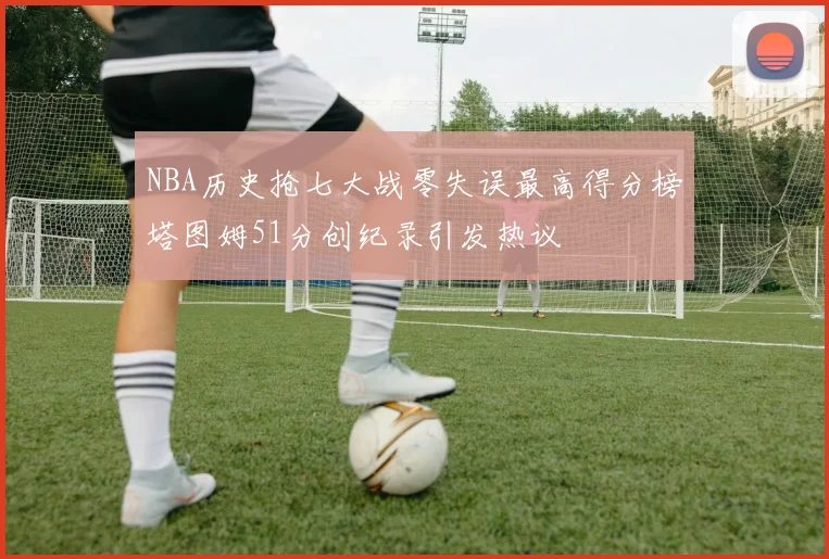 NBA历史抢七大战零失误最高得分榜塔图姆51分创纪录引发热议