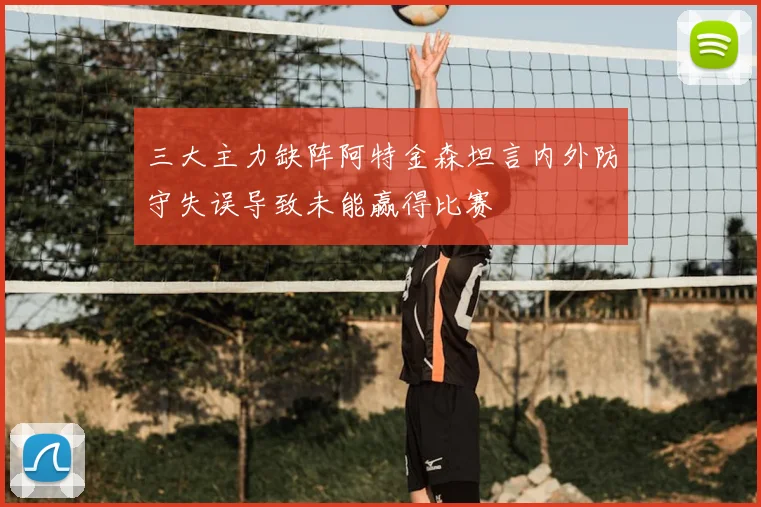 三大主力缺阵阿特金森坦言内外防守失误导致未能赢得比赛