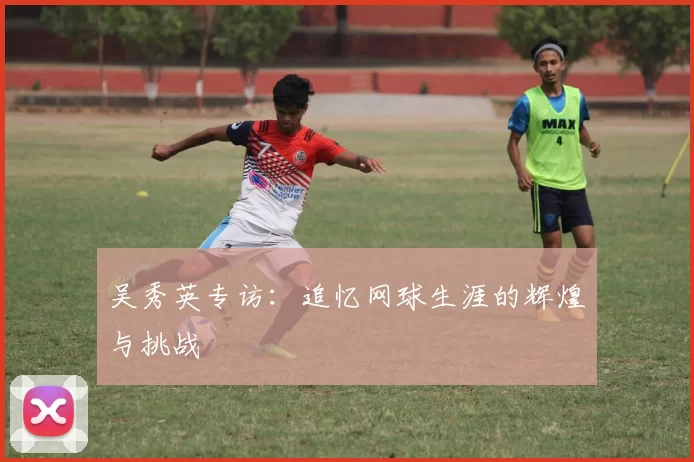 吴秀英专访：追忆网球生涯的辉煌与挑战