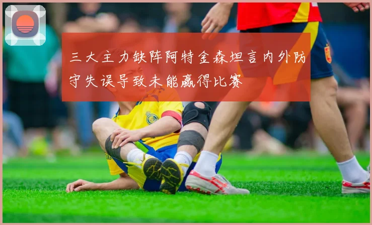 三大主力缺阵阿特金森坦言内外防守失误导致未能赢得比赛