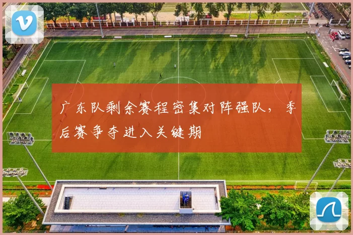 广东队剩余赛程密集对阵强队，季后赛争夺进入关键期