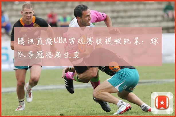 腾讯直播CBA常规赛收视破纪录,球队争冠格局生变