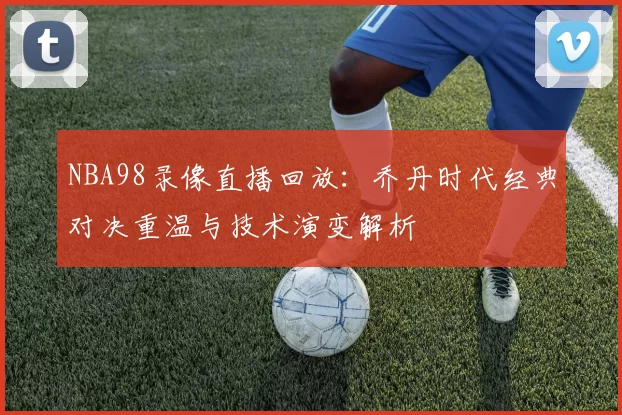 NBA98录像直播回放：乔丹时代经典对决重温与技术演变解析