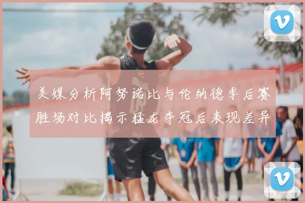 美媒分析阿努诺比与伦纳德季后赛胜场对比揭示猛龙夺冠后表现差异