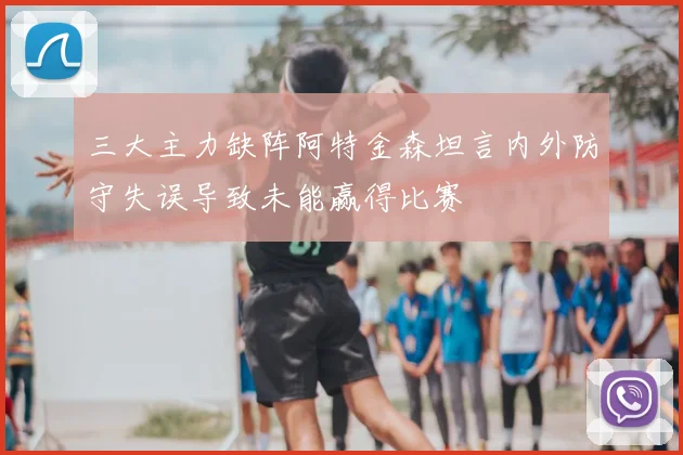 三大主力缺阵阿特金森坦言内外防守失误导致未能赢得比赛