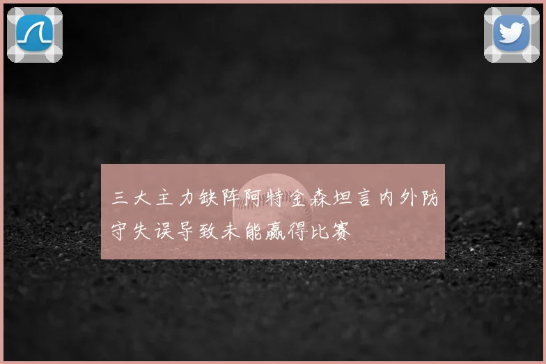 三大主力缺阵阿特金森坦言内外防守失误导致未能赢得比赛