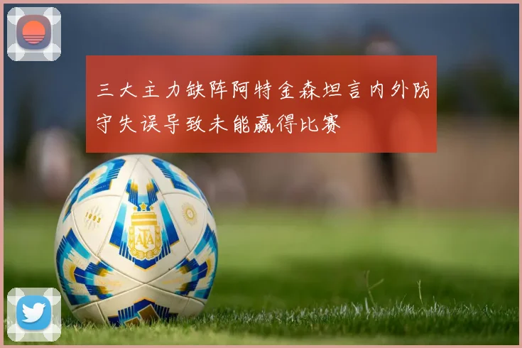 三大主力缺阵阿特金森坦言内外防守失误导致未能赢得比赛
