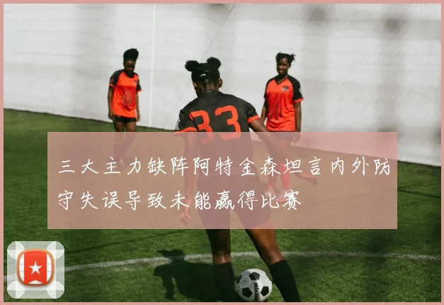 三大主力缺阵阿特金森坦言内外防守失误导致未能赢得比赛