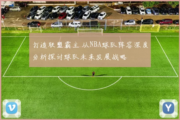 打造联盟霸主 从NBA球队阵容深度分析探讨球队未来发展战略